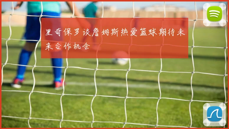里奇保罗谈詹姆斯热爱篮球期待未来合作机会