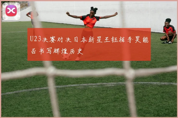 U23决赛对决日本新星王钰栋李昊能否书写辉煌历史