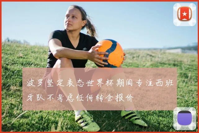 波罗坚定表态世界杯期间专注西班牙队不考虑任何转会报价