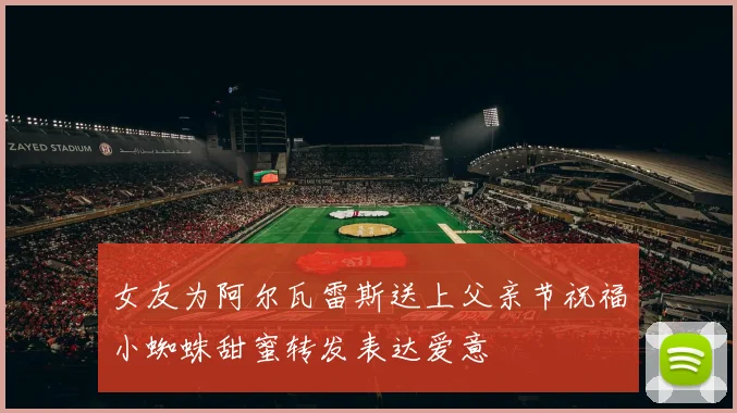 女友为阿尔瓦雷斯送上父亲节祝福小蜘蛛甜蜜转发表达爱意