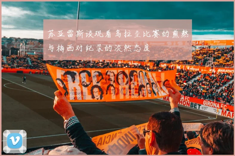 苏亚雷斯谈观看乌拉圭比赛的煎熬与梅西对纪录的淡然态度