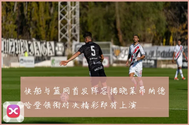 快船与篮网首发阵容揭晓莱昂纳德哈登领衔对决精彩即将上演