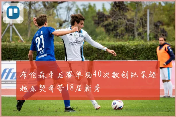 布伦森季后赛单场40次数创纪录超越东契奇等18届新秀