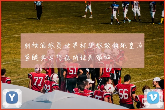 利物浦球员世界杯进球数领跑皇马紧随其后阿森纳位列第四