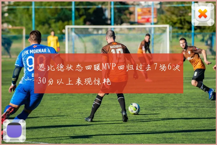 恩比德状态回暖MVP回归过去7场6次30分以上表现惊艳