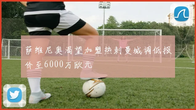 萨维尼奥渴望加盟热刺曼城调低报价至6000万欧元