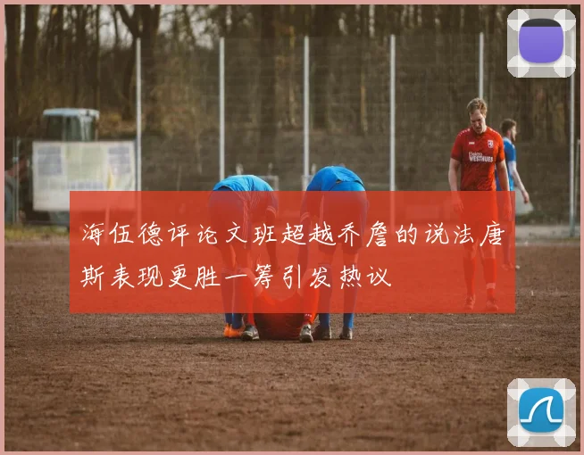 海伍德评论文班超越乔詹的说法唐斯表现更胜一筹引发热议