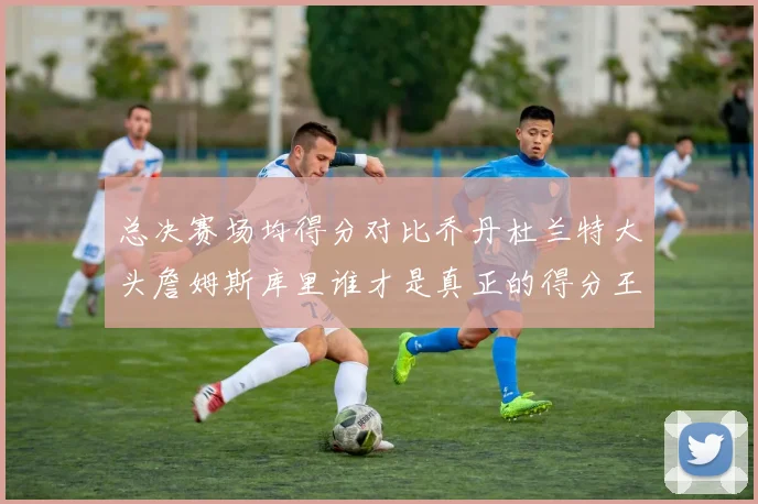 总决赛场均得分对比乔丹杜兰特大头詹姆斯库里谁才是真正的得分王