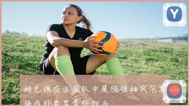 姆巴佩在法国队中展现领袖风范赛场内外皆显责任担当