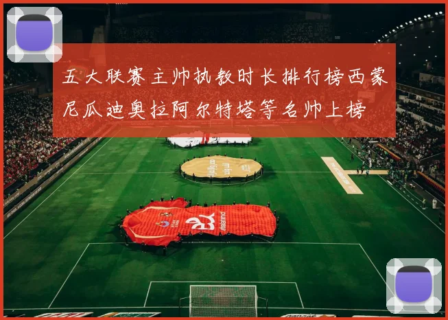 五大联赛主帅执教时长排行榜西蒙尼瓜迪奥拉阿尔特塔等名帅上榜