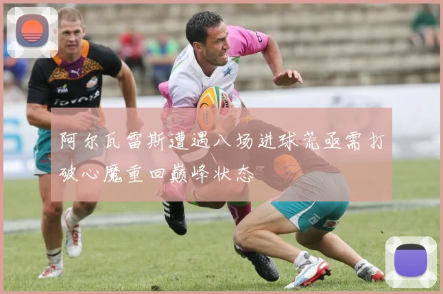 阿尔瓦雷斯遭遇八场进球荒亟需打破心魔重回巅峰状态