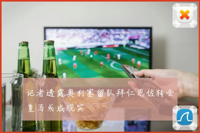 记者透露奥利塞留队拜仁恩佐转会皇马或成现实