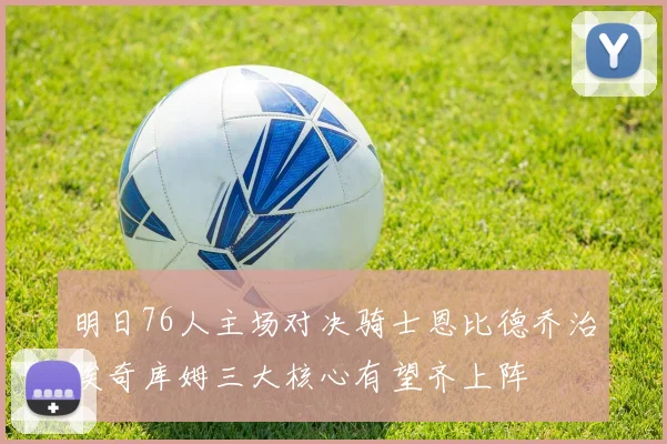 明日76人主场对决骑士恩比德乔治埃奇库姆三大核心有望齐上阵