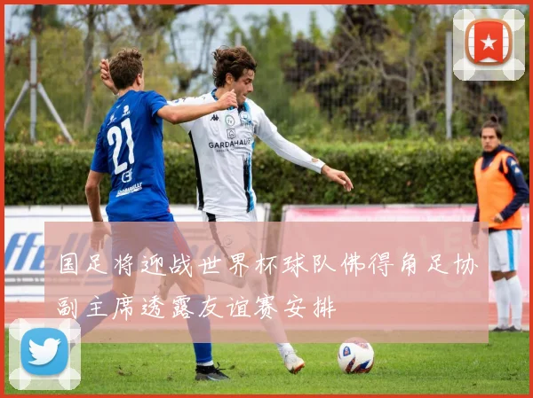 国足将迎战世界杯球队佛得角足协副主席透露友谊赛安排