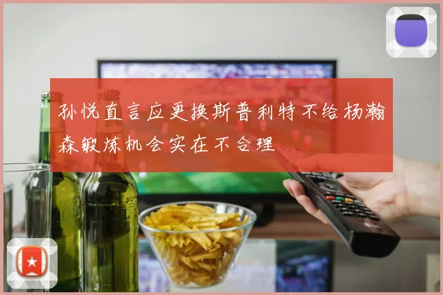 孙悦直言应更换斯普利特不给杨瀚森锻炼机会实在不合理